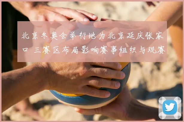 北京冬奥会举行地为北京延庆张家口 三赛区布局影响赛事组织与观赛体验