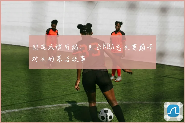 锁定凤蝶直播：直击NBA总决赛巅峰对决的幕后故事