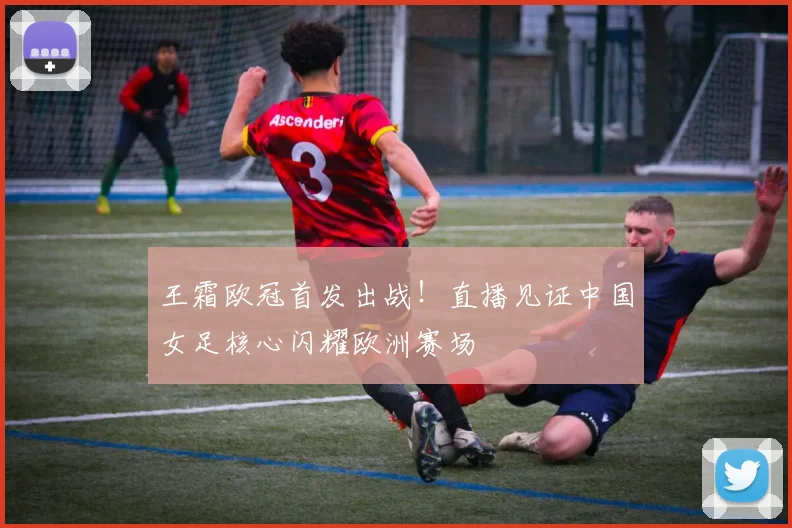 王霜欧冠首发出战！直播见证中国女足核心闪耀欧洲赛场