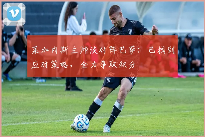 莱加内斯主帅谈对阵巴萨：已找到应对策略，全力争取积分